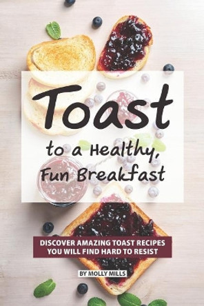 Toast to a Healthy, Fun Breakfast: Discover Amazing Toast Recipes you will find hard to Resist by Molly Mills 9781073184910