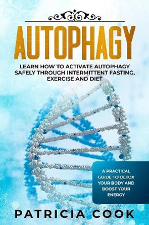 Autophagy: Learn How To Activate Autophagy Safely Through Intermittent Fasting, Exercise and Diet. A Practical Guide to Detox Your Body and Boost Your Energy by Patricia Cook 9781075876929