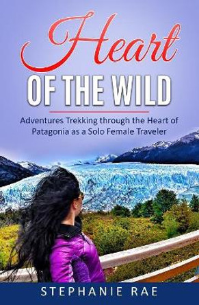 Heart of the Wild: Adventures Trekking through the Heart of Patagonia as a Solo Female Traveler by Stephanie Rae 9781075215926