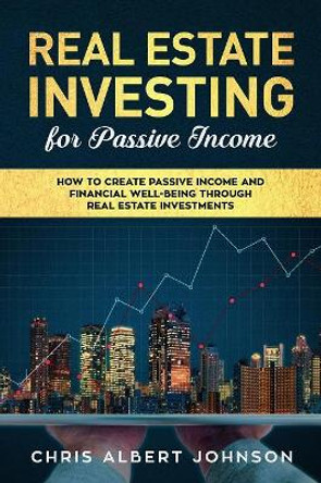 Real Estate Investing for Passive Income: How to Create Passive Income and Financial Well-Being Through Real Estate Investments by Chris Albert Johnson 9781081092108