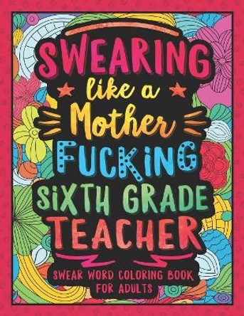 Swearing Like a Motherfucking Sixth Grade Teacher: Swear Word Coloring Book for Adults with 6th Grade Teaching Related Cussing by Colorful Swearing Dreams 9781081417253