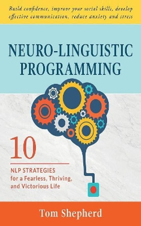 Neuro-Linguistic Programming: 10 NLP Strategies for a Fearless, Thriving, and Victorious Life - Build confidence, improve your social skills, develop effective communication, reduce anxiety and stress by Tom Shepherd 9781082373794