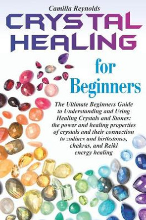 Crystal Healing for Beginners: The Ultimate Beginners Guide to Understanding and Using Healing Crystals and Stones: their connection to zodiacs and birthstones, chakras, and Reiki energy healing. by Camilla Reynolds 9781082574573