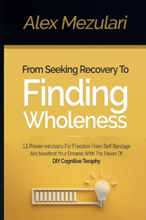 From Seeking Recovery to Finding Wholeness 11 Proven Mindsets for Freedom from Self Bondage and Manifest Your Dreams with the Power of DIY Cognitive Therapy by Alex Mezulari 9781087892108