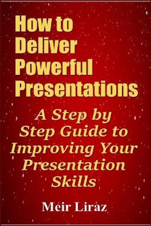 How to Deliver Powerful Presentations - A Step by Step Guide to Improving Your Presentation Skills by Meir Liraz 9781090127952