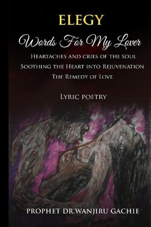 Elegy Words for My Lover: Heartaches and cries of the soul Soothing the Heart into Rejuvenation The Remedy of Love Lyric poetry by Prophet Dr Wanjiru Gachie 9781088934951