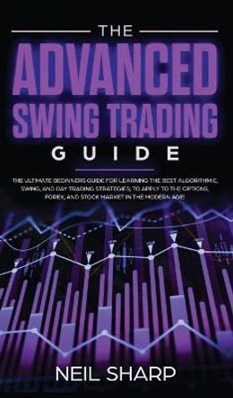 The Advanced Swing Trading Guide: The Ultimate Beginners Guide For Learning The Best Algorithmic, Swing, And Day Trading Strategies; to Apply to The Options, Forex, And Stock Market In The Modern Age! by Neil Sharp