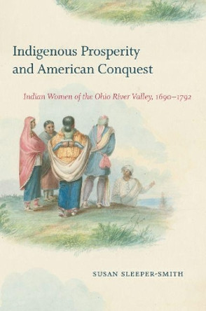 Indigenous Prosperity and American Conquest: Indian Women of the Ohio River Valley, 1690-1792 by Susan Sleeper-Smith 9781469659169