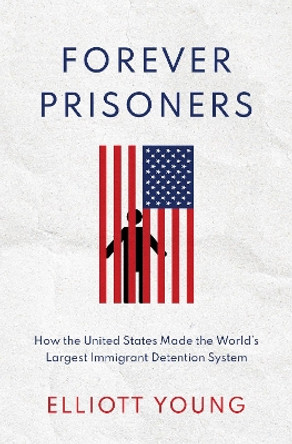 Forever Prisoners: How the United States Made the World's Largest Immigrant Detention System by Elliott Young 9780190085957