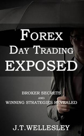 Forex Day Trading Exposed: Broker Secrets and Winning Strategies Revealed by J T Wellesley 9780981370248