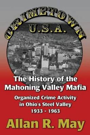 Crimetown U.S.A.: The History of the Mahoning Valley Mafia: Organized Crime Activity in Ohio's Steel Valley 1933-1963 by Allan R May 9780983703754