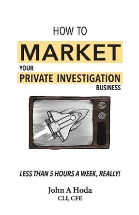 How To Market Your Private Investigation Business: Less Than 5 Hours A Week, Really! by John Andrew Hoda 9780989020152