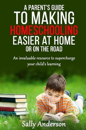 A Parents Guide to Making Home Schooling Easier at Home or on the Road: An Invaluable Rescource to Supercharge your Child's Learning by Sally Anderson 9780994500939