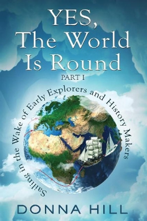Yes, the World Is Round Part I: Sailing in the Wake of Early Explorers and History Makers by Donna Hill 9780995057944