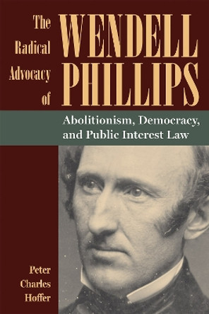 The Radical Advocacy of Wendell Phillips: Abolitionism, Democracy, and Public Interest Law by Peter Charles Hoffer 9781606354780