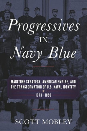 Progressives in Navy Blue: Maritime Strategy, American Empire, and the Transformation of U.S. Naval Identity, 1873-1898 by Scott Mobley 9781682471937