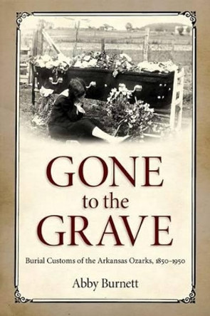 Gone to the Grave: Burial Customs of the Arkansas Ozarks, 1850-1950 by Abby Burnett 9781628461114