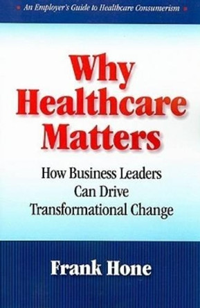 Why Healthcare Matters: How Business Leaders Can Drive Transformational Change by Frank Hone 9781599961538