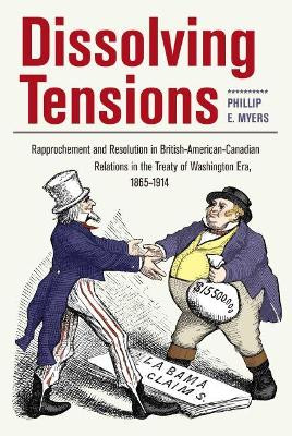 Dissolving Tensions: Rapproachement and Resolution in British-American-Canadian Relations in the Treaty of Washington Era, 1865-1914 by Phillip E. Myers 9781606352526