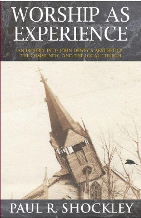Worship as Experience: An Inquiry into John Dewey's Aesthetics, the Community, and the Local Church by Paul R. Shockley 9781622881857