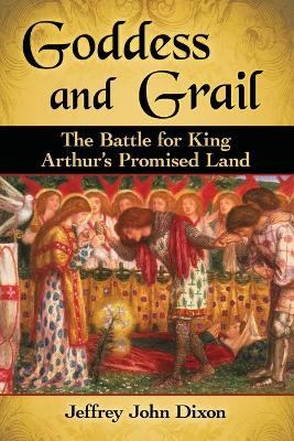 Goddess and Grail: The Battle for King Arthur's Promised Land by Jeffrey John Dixon 9781476668666
