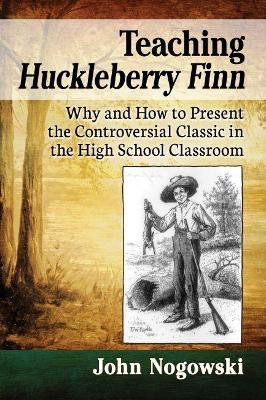 Teaching Huckleberry Finn: Why and How to Present the Controversial Classic in the High School Classroom by John Nogowski 9781476674285