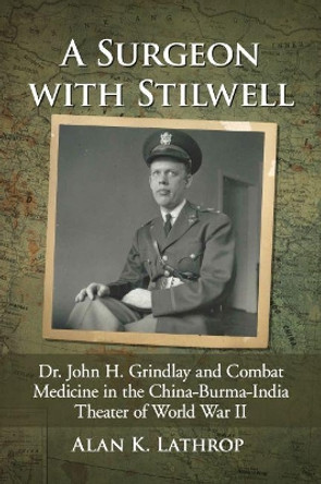 A Surgeon with Stilwell: Dr. John H. Grindlay and Combat Medicine in the China-Burma-India Theater of World War II by Alan K. Lathrop 9781476673509