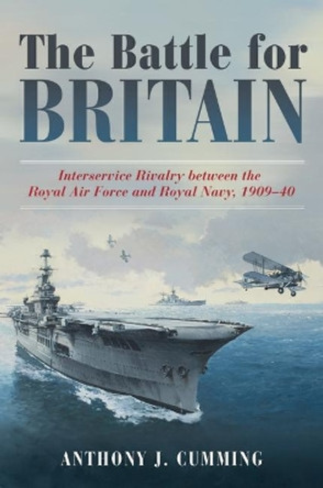 The Battle for Britain: Interservice Rivalry between the Royal Air Force and the Royal Navy, 1909-1940 by Anthony J. Cumming 9781612518343