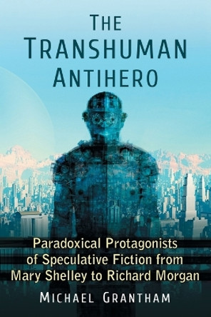 The Transhuman Antihero: Paradoxical Protagonists of Speculative Fiction from Mary Shelley to Richard Morgan by Michael Grantham 9780786494057