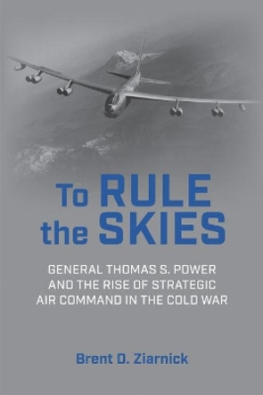 To Rule the Skies: General Thomas S. Power and the Rise of Strategic Air Command in the Cold War by Brent D Ziarnick 9781682475874