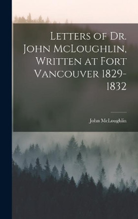 Letters of Dr. John McLoughlin, Written at Fort Vancouver 1829-1832 by John 1784-1857 McLoughlin 9781014086211