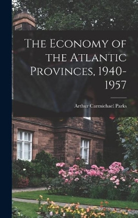 The Economy of the Atlantic Provinces, 1940-1957 by Arthur Carmichael 1923- Parks 9781014191144