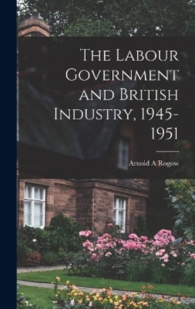 The Labour Government and British Industry, 1945-1951 by Arnold a Rogow 9781014193735