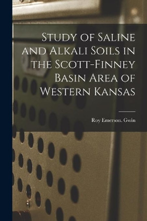 Study of Saline and Alkali Soils in the Scott-Finney Basin Area of Western Kansas by Roy Emerson Gwin 9781014169143