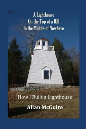 A Lighthouse on the Top of a Hill in the Middle of Nowhere: How I Built a Lighthouse by Allan McGuire 9780999791301