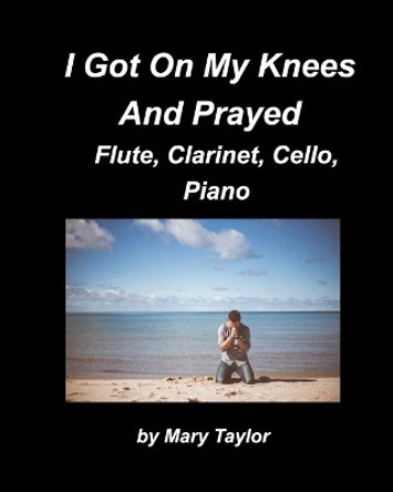 I Got Down On My Knees And Prayed Flute, Clarinet, Cello, Piano: Flute Clarinet, Cello Piano, Religious, Chords Church Band Praise Worship by Mary Taylor 9781006539473