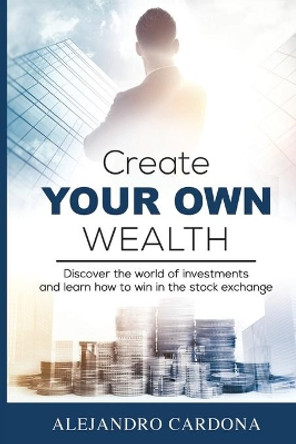 Create Your Own Wealth: Discover the World of Investments and Learn How to Win in the Stock Exchange by Alejandro Cardona 9780997419924