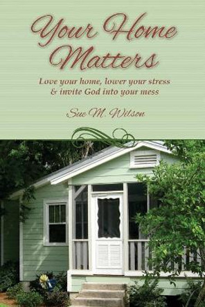 Your Home Matters: Love your home, lower your stress & invite God into your mess by Sue M Wilson 9780999110416