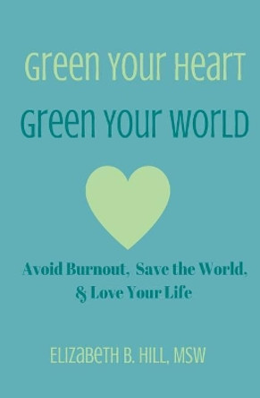 Green Your Heart, Green Your World: Avoid Burnout, Save the World, & Love Your Life by Elizabeth B Hill Msw 9780999197608