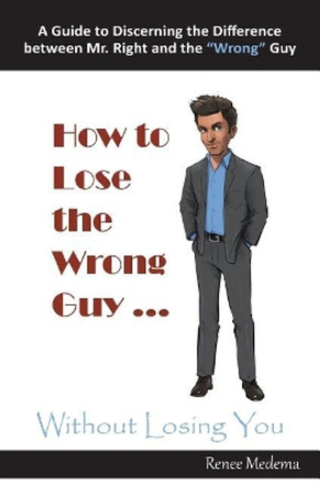 How to Lose the Wrong Guy ... Without Losing You: A Guide to Discerning the Difference Between Mr. Right and the Wrong Guy by Renee Medema 9780999522318