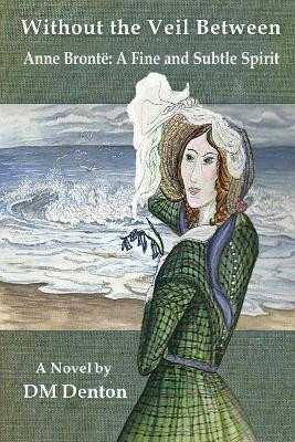 Without the Veil Between: Anne Bronte A Fine and Subtle Spirit by DM Denton 9780999524336
