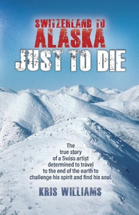 Switzerland To Alaska: Just To Die: One man's journey of self-discovery in the Alaskan wilderness by Kris Williams 9780999533208