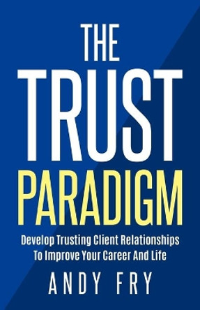 The Trust Paradigm: Develop Trusting Client Relationships To Improve Your Career And Life by Andy Fry 9780999535417