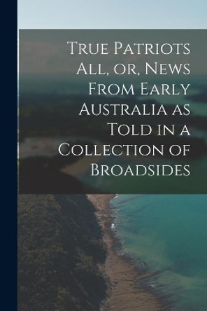 True Patriots All, or, News From Early Australia as Told in a Collection of Broadsides by Anonymous 9781014452610