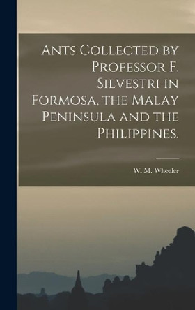 Ants Collected by Professor F. Silvestri in Formosa, the Malay Peninsula and the Philippines. by W M Wheeler 9781013462795