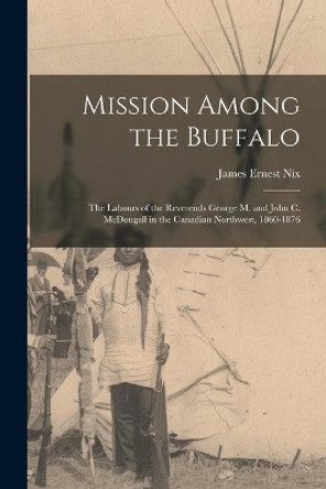 Mission Among the Buffalo: the Labours of the Reverends George M. and John C. McDougall in the Canadian Northwest, 1860-1876 by James Ernest Nix 9781013409622