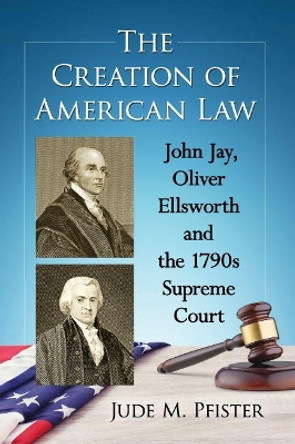 The Creation of American Law: John Jay, Oliver Ellsworth and the 1790s Supreme Court by Jude M. Pfister 9781476669083