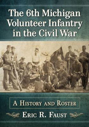 The 6th Michigan Volunteer Infantry in the Civil War: A History and Roster by Eric R. Faust 9781476680750