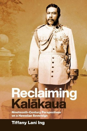 Reclaiming Kalakaua: Nineteenth-Century Perspectives on a Hawaiian Sovereign by Tiffany Lani Ing 9780824879983