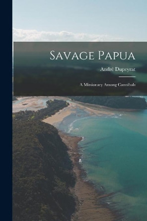 Savage Papua: a Missionary Among Cannibals by Andre&#769; 1902- Dupeyrat 9781014679765